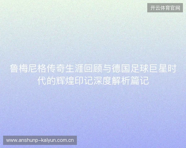 鲁梅尼格传奇生涯回顾与德国足球巨星时代的辉煌印记深度解析篇记 鲁梅尼格传奇生涯回顾与德国足球巨星时代的辉煌印记深度解析篇记