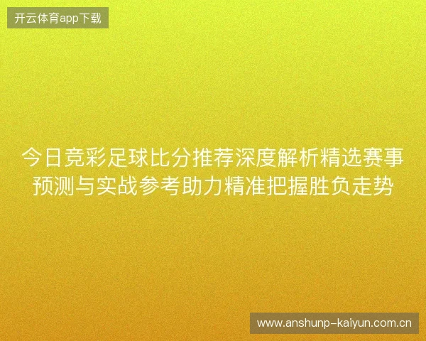 今日竞彩足球比分推荐深度解析精选赛事预测与实战参考助力精准把握胜负走势 今日竞彩足球比分推荐深度解析精选赛事预测与实战参考助力精准把握胜负走势